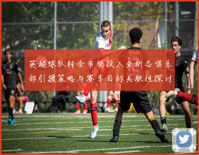 英超球队转会市场投入分析各俱乐部引援策略与赛季目标关联性探讨