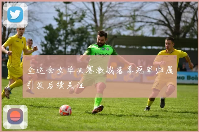 全运会女单决赛激战落幕冠军归属引发后续关注