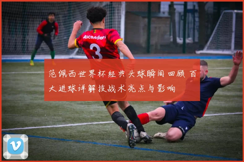 范佩西世界杯经典头球瞬间回顾 百大进球详解技战术亮点与影响