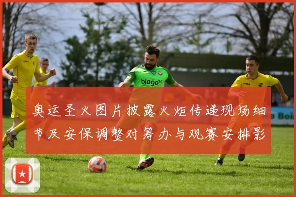 奥运圣火图片披露火炬传递现场细节及安保调整对筹办与观赛安排影响