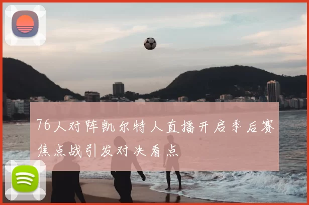 76人对阵凯尔特人直播开启季后赛焦点战引发对决看点