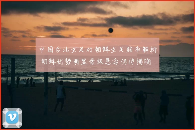 中国台北女足对朝鲜女足赔率解析 朝鲜优势明显晋级悬念仍待揭晓