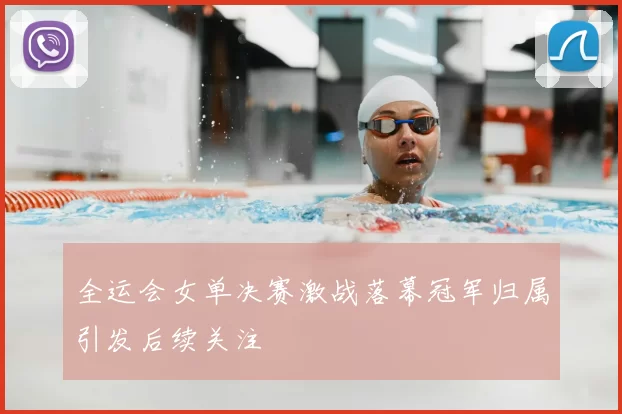 全运会女单决赛激战落幕冠军归属引发后续关注