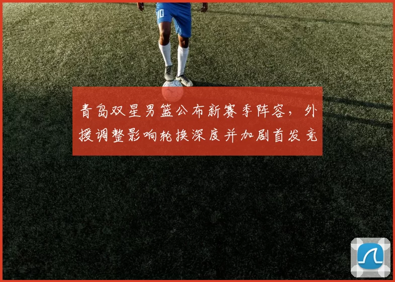 青岛双星男篮公布新赛季阵容，外援调整影响轮换深度并加剧首发竞争