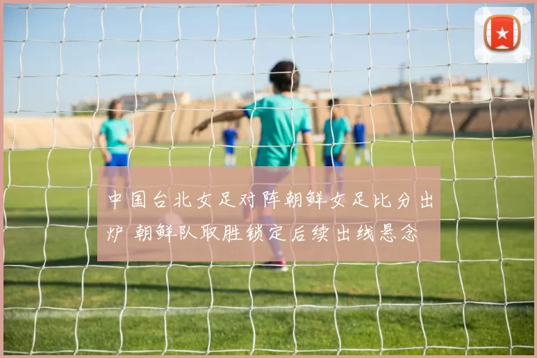中国台北女足对阵朝鲜女足比分出炉 朝鲜队取胜锁定后续出线悬念
