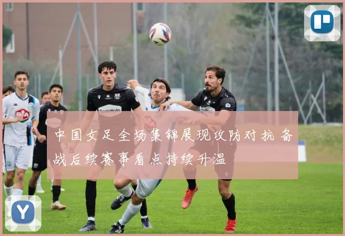 中国女足全场集锦展现攻防对抗 备战后续赛事看点持续升温