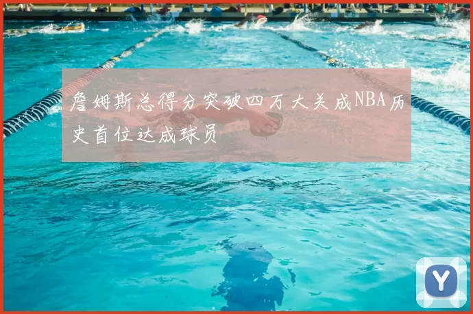 詹姆斯总得分突破四万大关成NBA历史首位达成球员