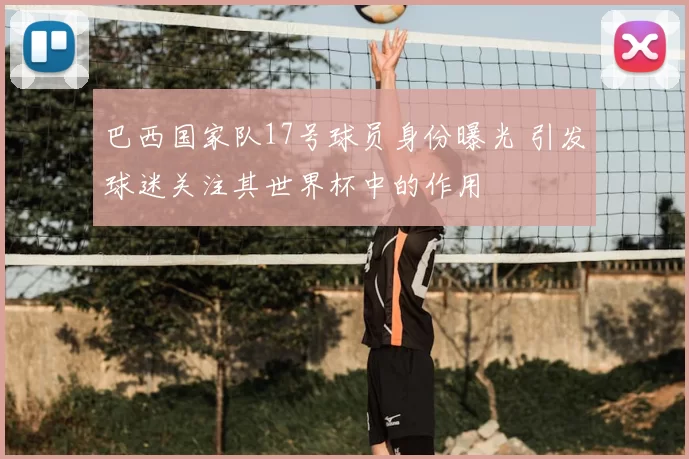 巴西国家队17号球员身份曝光 引发球迷关注其世界杯中的作用