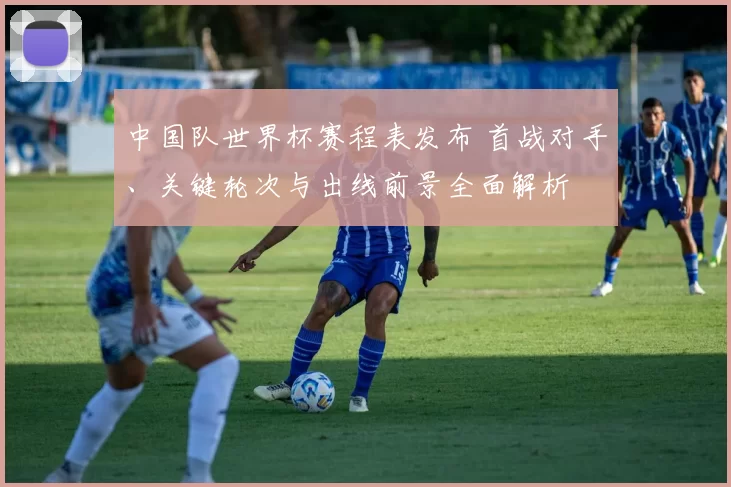 中国队世界杯赛程表发布 首战对手、关键轮次与出线前景全面解析