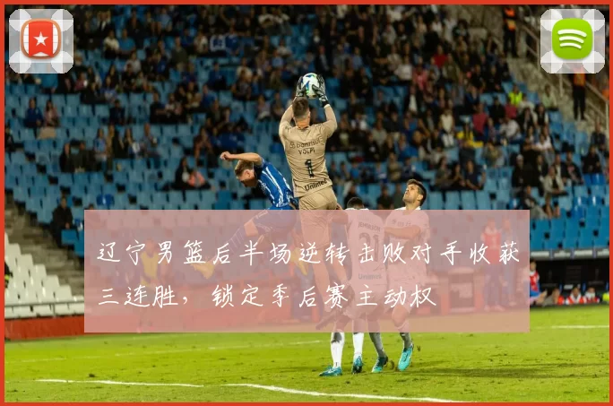 辽宁男篮后半场逆转击败对手收获三连胜,锁定季后赛主动权