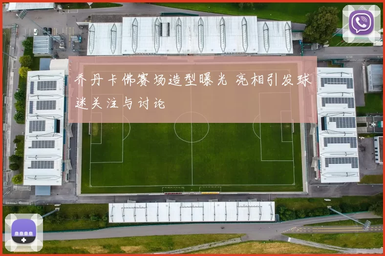 乔丹卡佛赛场造型曝光 亮相引发球迷关注与讨论