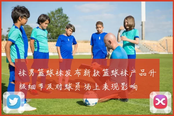 袜男篮球袜发布新款篮球袜产品升级细节及对球员场上表现影响