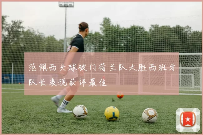 范佩西头球破门荷兰队大胜西班牙队长表现获评最佳