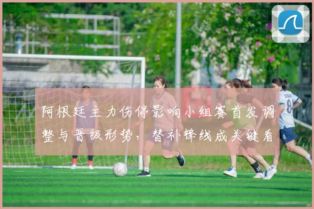 阿根廷主力伤停影响小组赛首发调整与晋级形势,替补锋线成关键看点