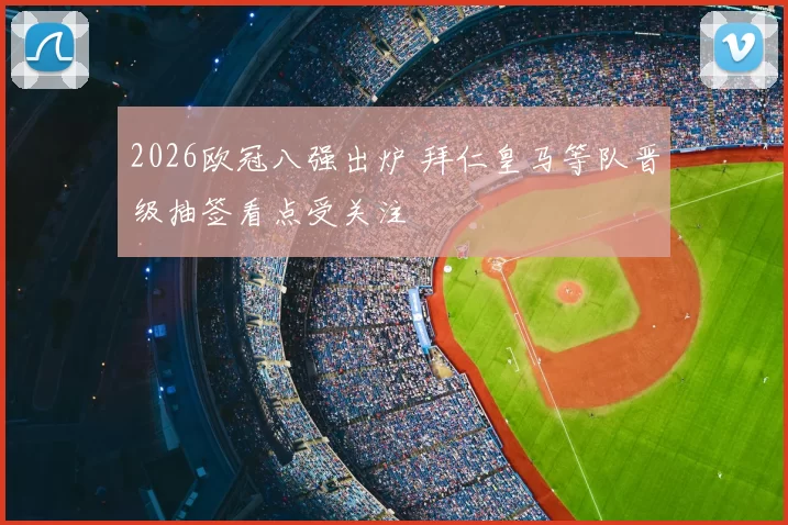 2026欧冠八强出炉 拜仁皇马等队晋级抽签看点受关注