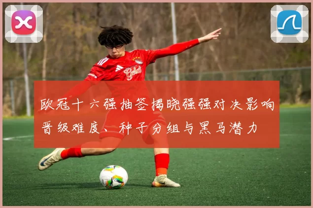 欧冠十六强抽签揭晓强强对决影响晋级难度、种子分组与黑马潜力