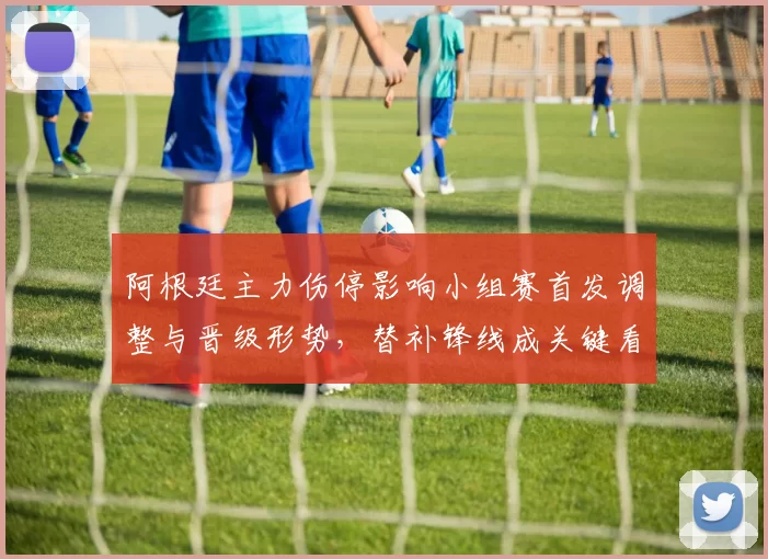 阿根廷主力伤停影响小组赛首发调整与晋级形势,替补锋线成关键看点