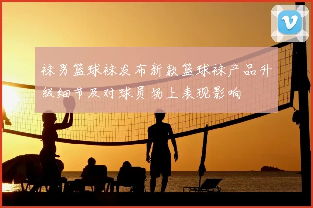 袜男篮球袜发布新款篮球袜产品升级细节及对球员场上表现影响