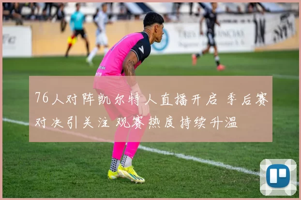 76人对阵凯尔特人直播开启 季后赛对决引关注 观赛热度持续升温