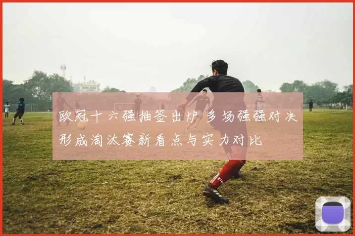 欧冠十六强抽签出炉 多场强强对决形成淘汰赛新看点与实力对比