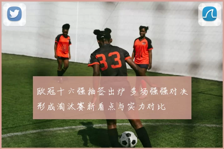 欧冠十六强抽签出炉 多场强强对决形成淘汰赛新看点与实力对比