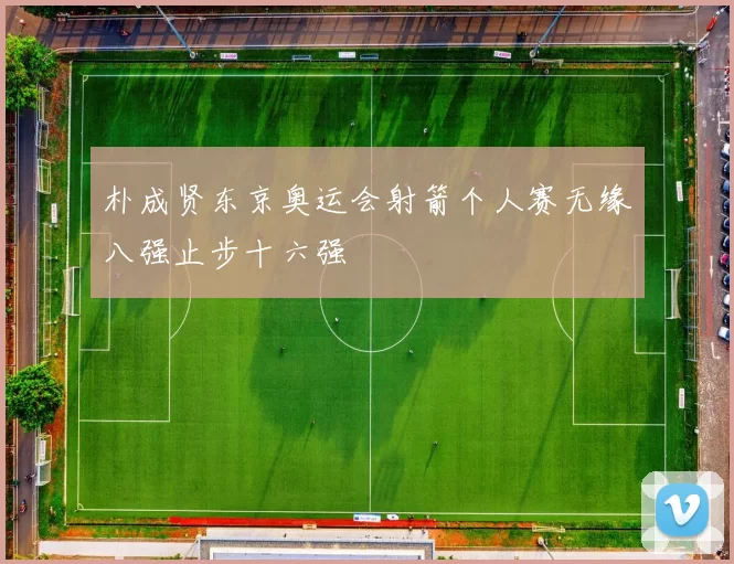 朴成贤东京奥运会射箭个人赛无缘八强止步十六强