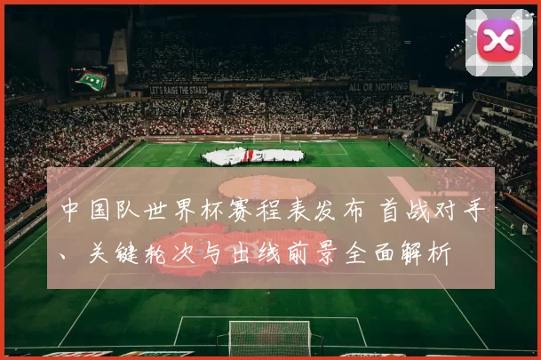 中国队世界杯赛程表发布 首战对手、关键轮次与出线前景全面解析