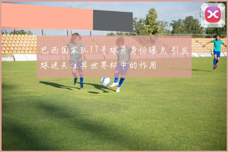 巴西国家队17号球员身份曝光 引发球迷关注其世界杯中的作用