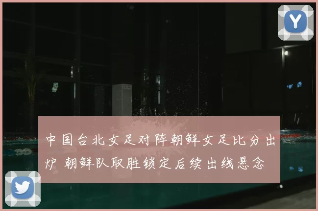中国台北女足对阵朝鲜女足比分出炉 朝鲜队取胜锁定后续出线悬念