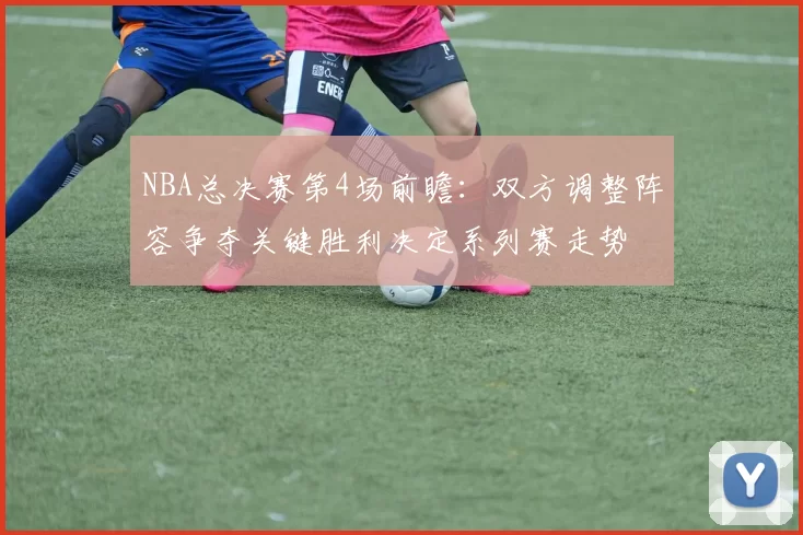 NBA总决赛第4场前瞻：双方调整阵容争夺关键胜利决定系列赛走势