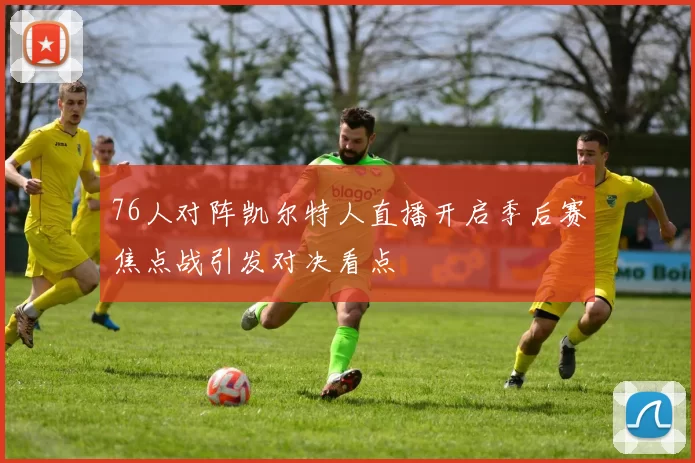 76人对阵凯尔特人直播开启季后赛焦点战引发对决看点