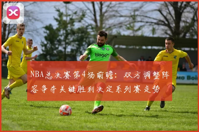 NBA总决赛第4场前瞻：双方调整阵容争夺关键胜利决定系列赛走势