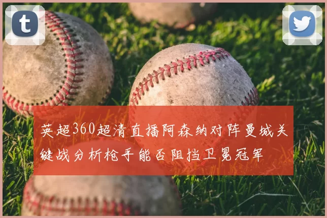 英超360超清直播阿森纳对阵曼城关键战分析枪手能否阻挡卫冕冠军