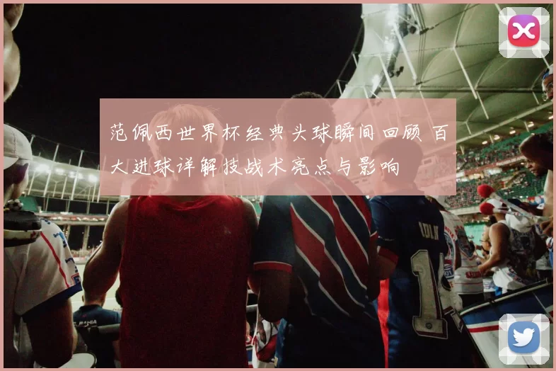 范佩西世界杯经典头球瞬间回顾 百大进球详解技战术亮点与影响